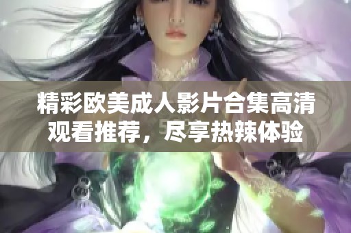 精彩欧美成人影片合集高清观看推荐，尽享热辣体验