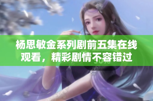 杨思敏金系列剧前五集在线观看，精彩剧情不容错过