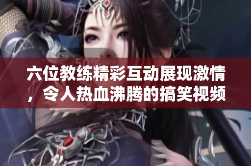 六位教练精彩互动展现激情，令人热血沸腾的搞笑视频