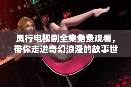 凤行电视剧全集免费观看，带你走进奇幻浪漫的故事世界