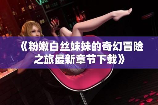 《粉嫩白丝妹妹的奇幻冒险之旅最新章节下载》