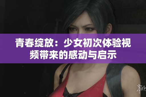 青春绽放：少女初次体验视频带来的感动与启示