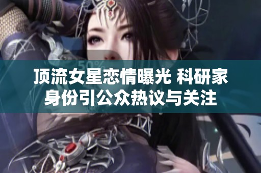 顶流女星恋情曝光 科研家身份引公众热议与关注