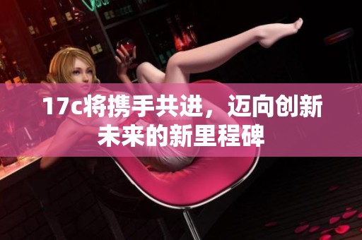 17c将携手共进，迈向创新未来的新里程碑