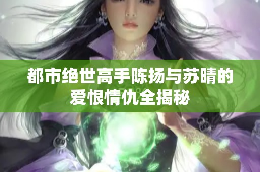 都市绝世高手陈扬与苏晴的爱恨情仇全揭秘