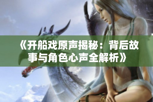 《开船戏原声揭秘：背后故事与角色心声全解析》