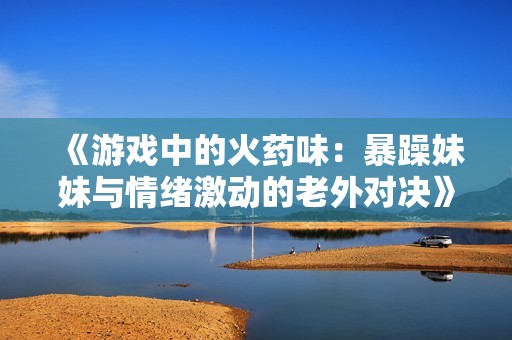 《游戏中的火药味：暴躁妹妹与情绪激动的老外对决》