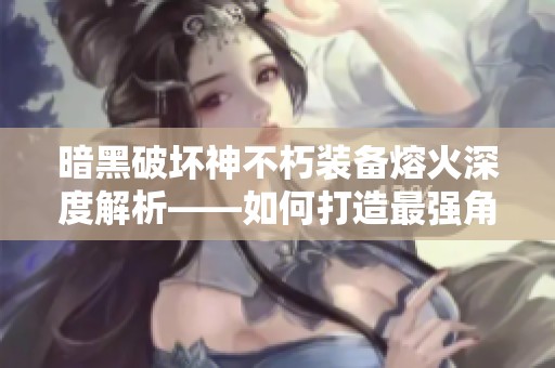 暗黑破坏神不朽装备熔火深度解析——如何打造最强角色秘诀