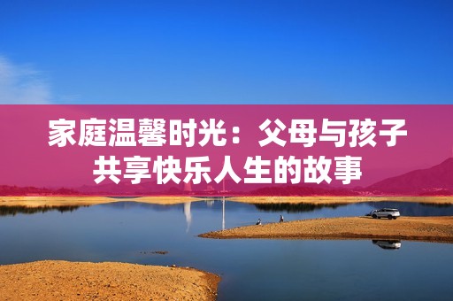 家庭温馨时光：父母与孩子共享快乐人生的故事