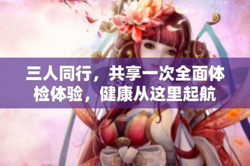 三人同行，共享一次全面体检体验，健康从这里起航