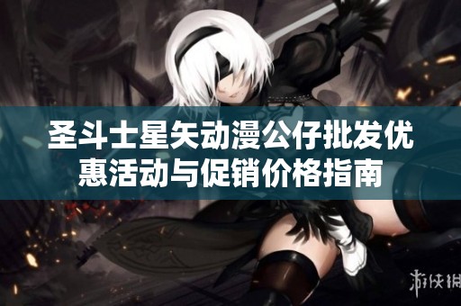 圣斗士星矢动漫公仔批发优惠活动与促销价格指南