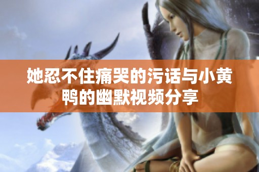 她忍不住痛哭的污话与小黄鸭的幽默视频分享