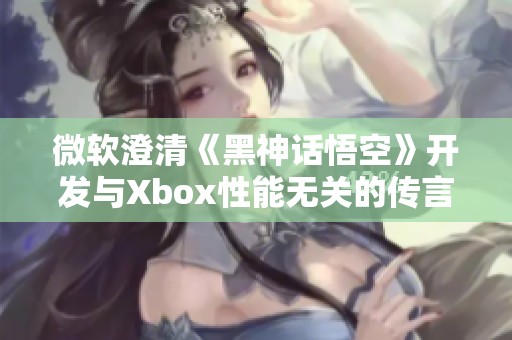 微软澄清《黑神话悟空》开发与Xbox性能无关的传言