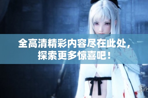 全高清精彩内容尽在此处，探索更多惊喜吧！