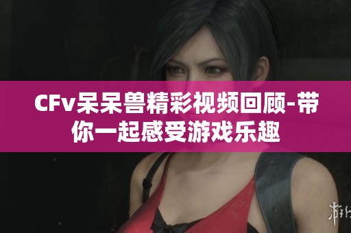 CFv呆呆兽精彩视频回顾-带你一起感受游戏乐趣