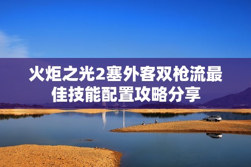 火炬之光2塞外客双枪流最佳技能配置攻略分享