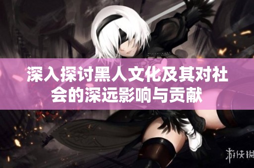 深入探讨黑人文化及其对社会的深远影响与贡献