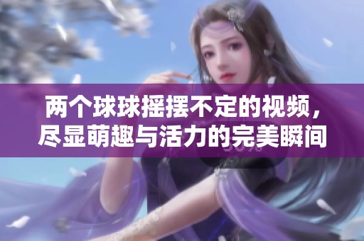 两个球球摇摆不定的视频，尽显萌趣与活力的完美瞬间