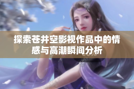 探索苍井空影视作品中的情感与高潮瞬间分析