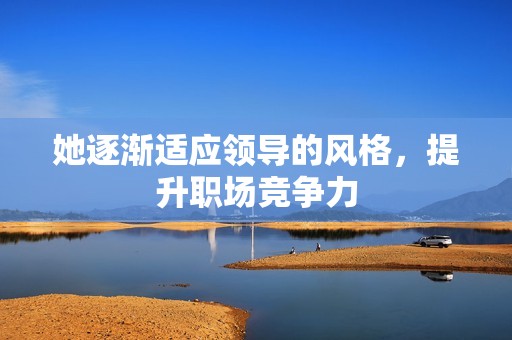 她逐渐适应领导的风格，提升职场竞争力