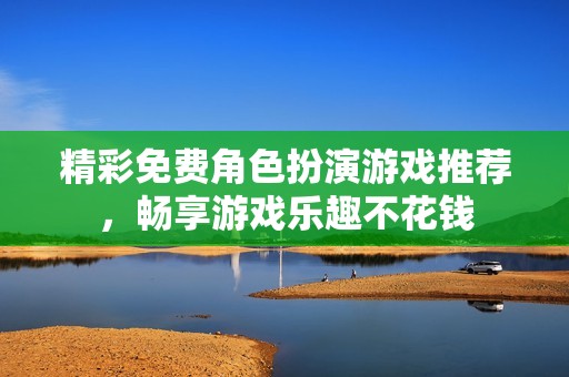 精彩免费角色扮演游戏推荐，畅享游戏乐趣不花钱