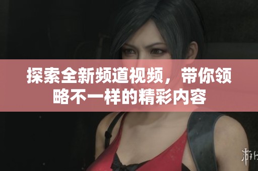探索全新频道视频，带你领略不一样的精彩内容