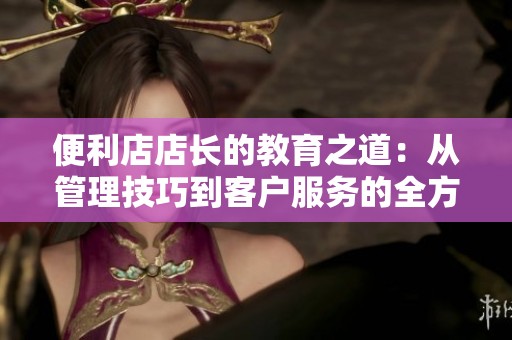 便利店店长的教育之道：从管理技巧到客户服务的全方位探讨
