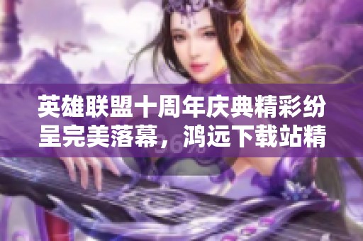 英雄联盟十周年庆典精彩纷呈完美落幕，鸿远下载站精彩回顾
