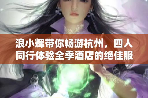 浪小辉带你畅游杭州，四人同行体验全季酒店的绝佳服务与风景