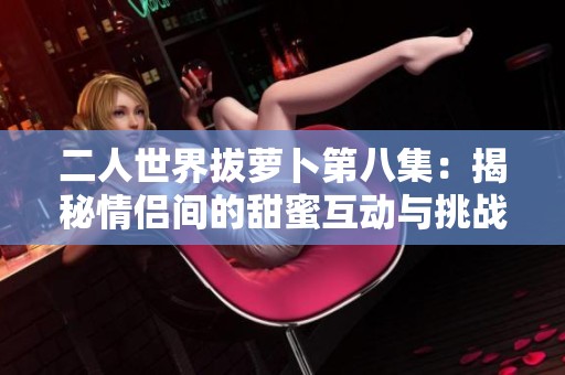 二人世界拔萝卜第八集：揭秘情侣间的甜蜜互动与挑战