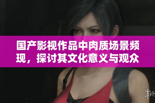 国产影视作品中肉质场景频现，探讨其文化意义与观众反响
