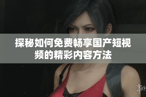 探秘如何免费畅享国产短视频的精彩内容方法