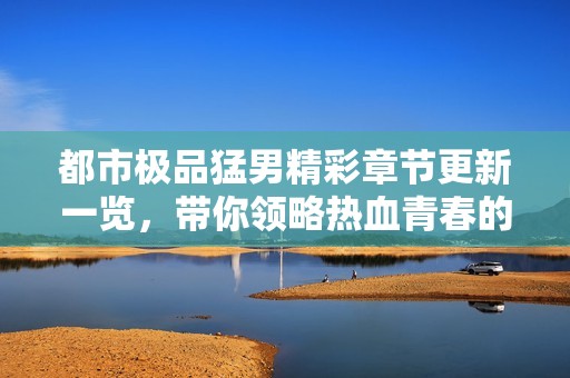 都市极品猛男精彩章节更新一览，带你领略热血青春的风采