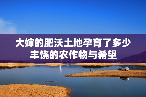 大婶的肥沃土地孕育了多少丰饶的农作物与希望