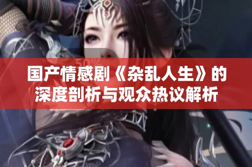国产情感剧《杂乱人生》的深度剖析与观众热议解析