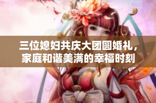 三位媳妇共庆大团圆婚礼，家庭和谐美满的幸福时刻