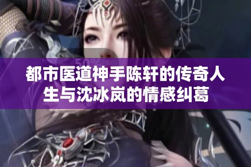 都市医道神手陈轩的传奇人生与沈冰岚的情感纠葛