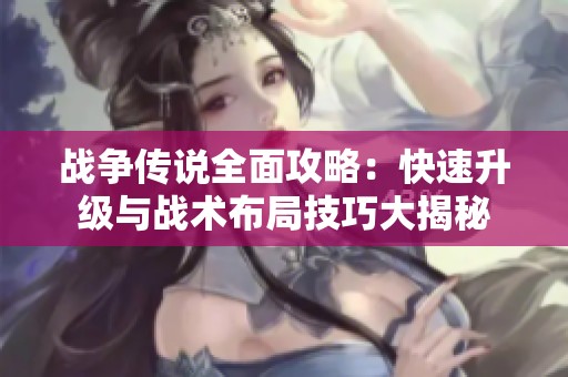 战争传说全面攻略：快速升级与战术布局技巧大揭秘