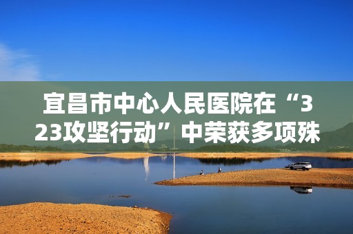 宜昌市中心人民医院在“323攻坚行动”中荣获多项殊荣
