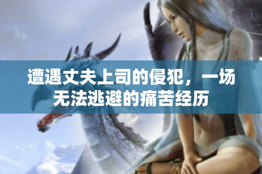 遭遇丈夫上司的侵犯，一场无法逃避的痛苦经历