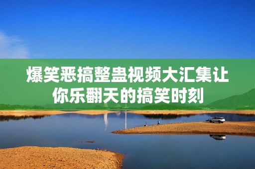 爆笑恶搞整蛊视频大汇集让你乐翻天的搞笑时刻