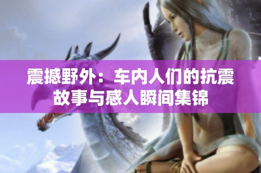 震撼野外：车内人们的抗震故事与感人瞬间集锦