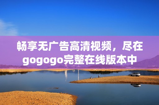 畅享无广告高清视频，尽在gogogo完整在线版本中