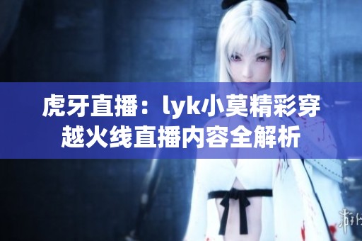 虎牙直播：lyk小莫精彩穿越火线直播内容全解析