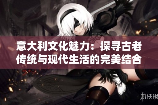 意大利文化魅力：探寻古老传统与现代生活的完美结合