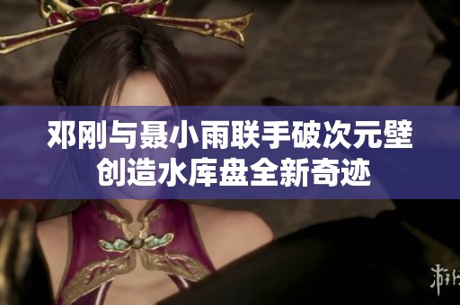 邓刚与聂小雨联手破次元壁 创造水库盘全新奇迹