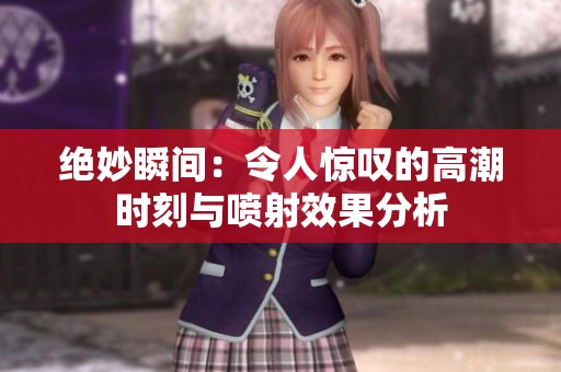 绝妙瞬间：令人惊叹的高潮时刻与喷射效果分析