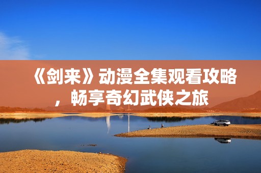 《剑来》动漫全集观看攻略，畅享奇幻武侠之旅