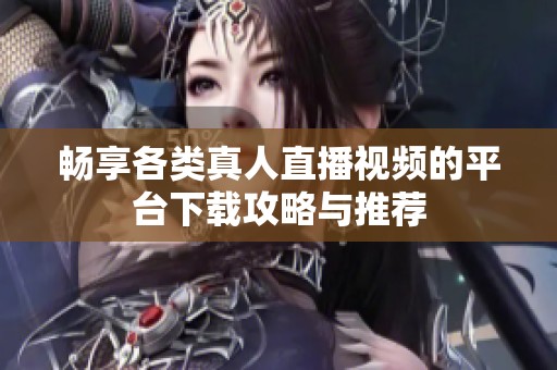 畅享各类真人直播视频的平台下载攻略与推荐