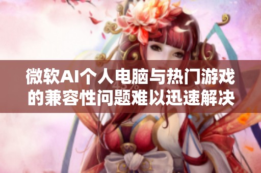 微软AI个人电脑与热门游戏的兼容性问题难以迅速解决